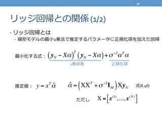 リッジ回帰との関係	
  (1/2)
•  リッジ回帰とは	
  
•  線形モデルの最⼩小2乗法で推定するパラメータに正規化項を加えた回帰
y = xT
ˆα ˆα = XXT
+σ −2
IM( )XyN
X ≡ x(1)
,…, x(N )"# $%
yN − Xα( )
T
yN − Xα( )+σ −2
αT
α最⼩小化する式：
2乗誤差 正規化項
推定値：
ただし
式(8.46)
37	
  
 