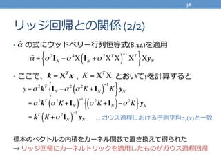 リッジ回帰との関係	
  (2/2)
•   　の式にウッドベリー⾏行行列列恒等式(8.14)を適⽤用	
  
	
  
•  ここで、 　 　 　 　, 　 　 　 　  	
  	
  	
  とおいてyを計算すると	
  
	
  
標本のベクトルの内積をカーネル関数で置き換えて得られた  	
  
→	
  リッジ回帰にカーネルトリックを適⽤用したものがガウス過程回帰
ˆα = σ 2
IN −σ 4
X IN +σ 2
XT
X( )
−1
XT
{ }XyN
ˆα
k = XT
x K = XT
X
y =σ 2
kT
IN −σ 2
σ 2
K + IN( )
−1
K{ }yN
=σ 2
kT
σ 2
K +IN( )
−1
σ 2
K +IN( )−σ 22
K{ }yN
= kT
K +σ 2
IN( )
−1
yN …	
  ガウス過程における予測平均σy(x)と⼀一致
38	
  
 