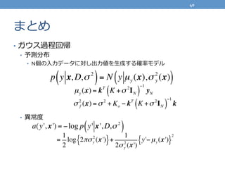 まとめ
•  ガウス過程回帰	
  
•  予測分布	
  
•  N個の⼊入⼒力力データに対し出⼒力力値を⽣生成する確率率率モデル	
  
	
  
•  異異常度度	
  
p y x, D,σ 2
( )= N y µy (x),σ 2
y (x)( )
µy (x) = kT
K +σ 2
IN( )
−1
yN
σ 2
f (x) =σ 2
+ Ko − kT
K +σ 2
IN( )
−1
k
a(y', x') = −log p y' x', D,σ 2
( )
=
1
2
log 2πσy
2
(x'){ }+
1
2σy
2
(x')
y'−µy (x'){ }
2
40	
  
 