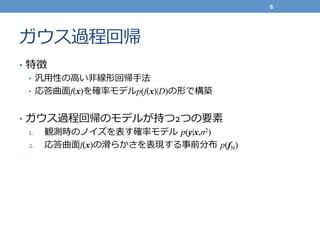 ガウス過程回帰
•  特徴	
  
•  汎⽤用性の⾼高い⾮非線形回帰⼿手法	
  
•  応答曲⾯面f(x)を確率率率モデルp(f(x)|D)の形で構築	
  
•  ガウス過程回帰のモデルが持つ2つの要素	
  
1.  観測時のノイズを表す確率率率モデル  p(y|x,σ2)
2.  応答曲⾯面f(x)の滑滑らかさを表現する事前分布  p(fN)
6	
  
 