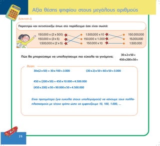 26
¢óêçóç Ä
Ðáñáôçñþ êáé áíôéóôïé÷ßæù üðùò óôï ðáñÜäåéãìá üóá åßíáé óùóôÜ:
Ðþò èá ìðïñïýóáìå íá õðïëïãßóïõìå ðéï åýêïëá ôá ãéíüìåíá;
30x2x50=
450x200x50=
Áîßá èÝóçò øçößïõ óôïõò ìåãÜëïõò áñéèìïýò
ëýóç
30÷(2x50) = 30x100=3.000 (30x2)x50=60x50=3.000
450 ÷ (200x50) = 450x10.000=4.500.000
(450x200) x50=90.000x50=4.500.000
Åßíáé ðñïôéìüôåñï (ãéá åõêïëßá óôïõò õðïëïãéóìïýò) íá êÜíïõìå ôïõò ðïëëá-
ðëáóéáóìïýò ìå ôÝôïéï ôñüðï þóôå íá åìöáíßæïõìå 10, 100, 1.000, ...
 