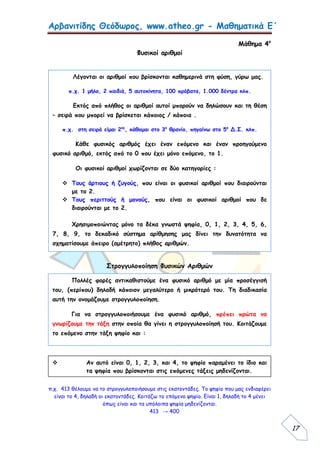 Αρβανιτίδης Θεόδωρος, www.atheo.gr - Μαθηματικά Ε΄
 
17
Μάθημα 4ο
Φυσικοί αριθμοί
Στρογγυλοποίηση Φυσικών Αριθμών
π.χ. 413 θέλουμε να το στρογγυλοποιήσουμε στις εκατοντάδες. Το ψηφίο που μας ενδιαφέρει
είναι το 4, δηλαδή οι εκατοντάδες. Κοιτάζω το επόμενο ψηφίο. Είναι 1, δηλαδή το 4 μένει
όπως είναι και τα υπόλοιπα ψηφία μηδενίζονται.
413 → 400
Λέγονται οι αριθμοί που βρίσκονται καθημερινά στη φύση, γύρω μας.
π.χ. 1 μήλο, 2 παιδιά, 5 αυτοκίνητα, 100 πρόβατα, 1.000 δέντρα κλπ.
Εκτός από πλήθος οι αριθμοί αυτοί μπορούν να δηλώσουν και τη θέση
– σειρά που μπορεί να βρίσκεται κάποιος / κάποια .
π.χ. στη σειρά είμαι 2ος
, κάθομαι στο 3ο
θρανίο, πηγαίνω στο 5ο
Δ.Σ. κλπ.
Κάθε φυσικός αριθμός έχει έναν επόμενο και έναν προηγούμενο
φυσικό αριθμό, εκτός από το 0 που έχει μόνο επόμενο, το 1.
Οι φυσικοί αριθμοί χωρίζονται σε δύο κατηγορίες :
 Τους άρτιους ή ζυγούς, που είναι οι φυσικοί αριθμοί που διαιρούνται
με το 2.
 Τους περιττούς ή μονούς, που είναι οι φυσικοί αριθμοί που δε
διαιρούνται με το 2.
Χρησιμοποιώντας μόνο τα δέκα γνωστά ψηφία, 0, 1, 2, 3, 4, 5, 6,
7, 8, 9, το δεκαδικό σύστημα αρίθμησης μας δίνει την δυνατότητα να
σχηματίσουμε άπειρο (αμέτρητο) πλήθος αριθμών.
Πολλές φορές αντικαθιστούμε ένα φυσικό αριθμό με μία προσέγγισή
του, (περίπου) δηλαδή κάποιον μεγαλύτερο ή μικρότερό του. Τη διαδικασία
αυτή την ονομάζουμε στρογγυλοποίηση.
Για να στρογγυλοποιήσουμε ένα φυσικό αριθμό, πρέπει πρώτα να
γνωρίζουμε την τάξη στην οποία θα γίνει η στρογγυλοποίησή του. Κοιτάζουμε
το επόμενο στην τάξη ψηφίο και :
 Αν αυτό είναι 0, 1, 2, 3, και 4, το ψηφίο παραμένει το ίδιο και
τα ψηφία που βρίσκονται στις επόμενες τάξεις μηδενίζονται.
 