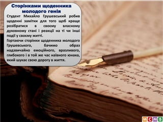Студент Михайло Грушевський робив
щоденні замітки для того щоб краще
розібратися в своєму власному
духовному стані і реакції на ті чи інші
події у своєму житті.
Гортаючи сторінки щоденника молодого
Грушевського, бачимо образ
надзвичайно емоційного, вразливого,
глибокого і в той же час наївного юнака,
який шукає свою дорогу в життя.
Сторінками щоденника
молодого генія
 