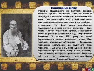Політичний шлях
Згадуючи Грушевського як політика, складно
повірити, що свій політичний шлях він почав у
Петербурзі. Справжнім політичним поштовхом для
нього стали революційні події у 1905 році, після
яких значно послабився тиск царату на українську
інтелігенцію. На фоні цього послаблення
Грушевський розгортає активну діяльність – бере
участь у роботі Української Фракції, Українського
Клубу та редакції заснованого тоді «Украинского
Вестника». У вересні 1907 року за участі
Грушевського створене нелегальне позапартійне
українське громадське об'єднання — Товариство
українських поступовців, що згуртувало сили
українства й до 1917 року було єдиною діючою
українською організацією ліберального напряму.
Свою політичну платформу Грушевський базував у
той час на принципах конституційного
парламентаризму й автономії України.
 