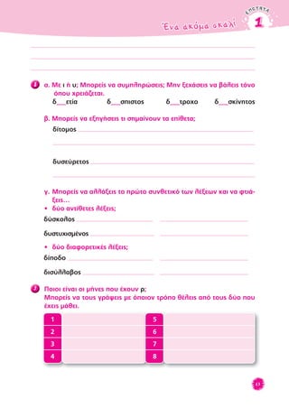 ENOTHTAENOTHTA
Ένα ακόμα σκαλίΈνα ακόμα σκαλί 11
63
8 α. Με ι ή υ; Μπορείς να συμπληρώσεις; Μην ξεχάσεις να βάλεις τόνο
όπου χρειάζεται.
δ___ετία δ___σπιστος δ___τροχο δ___σκίνητος
β. Μπορείς να εξηγήσεις τι σημαίνουν τα επίθετα;
δίτομος
δυσεύρετος
γ. Μπορείς να αλλάξεις το πρώτο συνθετικό των λέξεων και να φτιά-
ξεις…
• δύο αντίθετες λέξεις;
δύσκολος
δυστυχισμένος
• δύο διαφορετικές λέξεις;
δίποδο
δισύλλαβος
9 Ποιοι είναι οι μήνες που έχουν ρ;
Mπορείς να τους γράψεις με όποιον τρόπο θέλεις από τους δύο που
έχεις μάθει.
1 5
2 6
3 7
4 8
patakis.gr
 