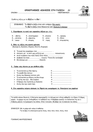 ΟΡΘΟΓΡΑΦΙΚΕΣ ΑΣΚΗΣΕΙΣ ΣΤΗ ΓΛΩΣΣΑ Δ1
ΟΝΟΜΑ : …………………………………………………………………………………………. ΗΜΕΡΟΜΗΝΙΑ: ……………………
Σύνθετες λέξεις με το δι(σ) και το δυσ :
ΘΥΜΑΜΑΙ: Το δι(σ) το βάζω όταν κάτι υπάρχει δύο φορές
Το δυσ το βάζω όταν δηλώνεται κάτι δύσκολο ή άσχημο
1. Συμπλήρωσε τα κενά των παρακάτω λέξεων με ι ή υ.
δ..΄…σβατος δ…..σεκατομμύριο δ…..σέγγονο δ……ώροφος
δ…….σκίνητος δ…..σάρεστος δ..΄..κλινο δ……θέσιο
δ..΄..τροχο δ…..στυχώς δ..΄..τομος δ…..στυχισμένος
2. Βάλε τις λέξεις στη σωστή πρόταση:
(δυσεύρετα, δυσνόητο, δίκροκα, δίλεπτη, διώροφη)
 Τα αυγά που αγοράσαμε είναι …………………………………… .
 Απέναντι απ΄ το σπίτι μας χτίζεται μια ………………………… πολυκατοικία.
 Αυτά τα βιβλία είναι πολύ παλιά. Είναι πλέον ……………………………….. .
 Διάβασα ένα πολύ ……………………..…… κείμενο. Τίποτα δεν κατάλαβα!
 Θα κάνουμε μια ………………………….. διακοπή.
3. Γράψε πώς λέγεται με μια σύνθετη λέξη:
 Το αυτοκίνητο με δύο πόρτες  …………………………………………….
 Το καλάθι δύο πόντων  ……………………………………………..
 Αυτός που δύσκολα πιστεύει κάτι  ……………………………………………..
 Το αυτοκίνητο με θέσεις για δυο άτομα  ……………………………………………..
 Ο αετός που έχει …δύο κεφάλια  ……………………………………………..
 Ο δρόμος που περπατάς με δυσκολία  ……………………………………………..
 Αυτός που έχει κακή τύχη  …………………………………………….
4. Στο παρακάτω κείμενο κύκλωσε τα Ρήματα και υπογράμμισε τα Υποκείμενα των ρημάτων
Τα παιδιά κάνουν δουλειές. Η Κατερίνα σφουγγαρίζει το πάτωμα και η Άννα καθαρίζει τα τζάμια. Ο Δήμος
φοράει τη φόρμα του και επιδιορθώνει το ποδήλατό του. Η Βαρβάρα γυαλίζει τα παπούτσια της και ο
Ανδρέας μαζεύει τα ξερόχορτα του κήπου. Όταν τελειώσει, θα βάψει και τα κάγκελα του κήπου.
ΘΥΜΗΣΟΥ: Με το ρήμα κάτι κάνω ή παθαίνω.
Για να βρω το υποκείμενο ρωτώ ποιος, ποια, ποιο, ποιοι, ποιες, ποια
ΓΙΑΝΝΗΣ ΜΑΥΡΟΖΟΥΜΗΣ
 