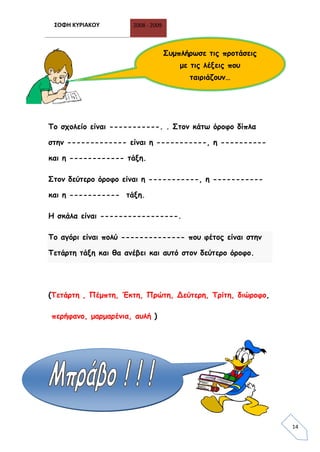 ΣΟΦΗ ΚΥΡΙΑΚΟΥ 2008 - 2009
14
Το σχολείο είναι -----------. . Στον κάτω όροφο δίπλα
στην ------------- είναι η -----------, η ----------
και η ------------ τάξη.
Στον δεύτερο όροφο είναι η -----------, η -----------
και η ----------- τάξη.
Η σκάλα είναι -----------------.
Το αγόρι είναι πολύ -------------- που φέτος είναι στην
Τετάρτη τάξη και θα ανέβει και αυτό στον δεύτερο όροφο.
(Τετάρτη , Πέμπτη, Έκτη, Πρώτη, Δεύτερη, Τρίτη, διώροφο,
περήφανο, μαρμαρένια, αυλή )
Συμπλήρωσε τις προτάσεις
με τις λέξεις που
ταιριάζουν…
 