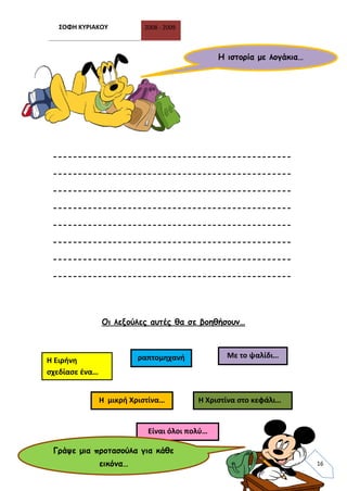 ΣΟΦΗ ΚΥΡΙΑΚΟΥ 2008 - 2009
16
------------------------------------------------
------------------------------------------------
------------------------------------------------
------------------------------------------------
------------------------------------------------
------------------------------------------------
------------------------------------------------
------------------------------------------------
Οι λεξούλες αυτές θα σε βοηθήσουν…
Η ιστορία με λογάκια…
Η Ειρήνη
σχεδίασε ένα…
Η Χριστίνα στο κεφάλι…Η μικρή Χριστίνα…
ραπτομηχανή Με το ψαλίδι…
Είναι όλοι πολύ…
Γράψε μια προτασούλα για κάθε
εικόνα…
 