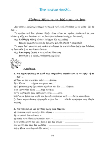 14
ΈΈνναα αακκόόµµαα σσκκααλλίί……
Σύνθετες λέξεις µε το δι(σ) - κα ι το δυσ-
∆εν πρέπει να µπερδεύουµε τις λέξεις που είναι σύνθετες µε το δι(σ)- και το
δυσ- .
Το αριθµητικό δύο γίνεται δι(σ)- όταν είναι το πρώτο συνθετικό σε µια
σύνθετη λέξη και δηλώνει ότι το δεύτερο συνθετικό υπάρχει δύο φορές.
π.χ. δισύλλαβη λέξη ( είναι οι λέξη µε δύο συλλαβές)
δίκλινο δωµάτιο (είναι το δωµάτιο µε δύο κλίνες = κρεβάτια)
Το µόριο δυσ- µπαίνει ως πρώτο συνθετικό σε µια σύνθετη λέξη και δηλώνει
τη δυσκολία ή το κακό αποτέλεσµα.
π.χ. δυσκίνητος (αυτός που κινείται δύσκολα)
δυσοσµία ( η κακά, δυσάρεστη µυρωδιά)
Ασκήσεις
1. Να συµπληρώσεις τα κενά των παρακάτω προτάσεων µε το δι(σ)- ή το
δυσ- .
α) Έχω να σας πω κάτι πολύ ……….άρεστο.
β) Η Έρικα ……….τύχησε στο γάµο της.
γ) Ο γείτονάς µας έχει πέντε εγγόνια και δύο ……….έγγονα.
δ) Η µαντινάδα είναι ……….τιχο ποίηµα.
ε) Τα µαθήµατα των αγγλικών είναι ……….ωρα.
στ) Για να φράσουµε ψηλά στο βουνό, περάσαµε από ……….βατα µονοπάτια.
ζ) Στην κυριακάτικη εφηµερίδα είχαν ένα ……….σέλιδο αφιέρωµα στη Μαρία
Κάλλας.
2. Να γράψεις µε µια σύνθετη λέξη πώς λέγεται:
α) το αυτοκίνητο που έχει δύο πόρτες - ………………………………………………
β) το καλάθι δύο πόντων - ………………………………………………
γ) αυτός που δύσκολα πιστεύει κάτι - ………………………………………………
δ) το αυτοκίνητο που έχει θέσεις για δύο άτοµα - ……………………………………………
ε) ο αετός που έχει δύο κεφάλια - ………………………………………………
στ) η άδεια που διαρκεί δύο µήνες - ………………………………………………
tosxolikopareaki.blogspot.gr
 