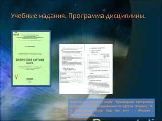 Учебные издания. Программа дисциплины.
Физическая картина мира : Примерная программа
дисциплины для специальности 032200- Физика / А.
Н. Мансуров; Моск. пед. гос. ун-т . – Москва :
Прометей, 2004 .
 