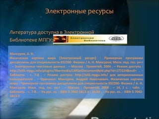 Электронные ресурсы
Литература доступна в Электронной
Библиотеке МПГУ:
Мансуров, А. Н.
Физическая картина мира [Электронный ресурс] : Примерная программа
дисциплины для специальности 032200- Физика / А. Н. Мансуров; Моск. пед. гос. ун-т
. – Электронные текстовые данные . – Москва : Прометей, 2004 . – Режим доступа :
http://elib.mpgu.info/plugins/libermedia/LMGetDocumentById.php?id=177224&null= . -
Библиогр. : с. 7-8 . – Режим доступа: http://elib.mpgu.info/ для авторизованных
пользователей . – Оригинал: Мансуров, Андрей Николаевич. Физическая картина
мира : Примерная программа дисциплины для специальности 032200- Физика / А. Н.
Мансуров; Моск. пед. гос. ун-т . – Москва : Прометей, 2004 . – 14, 1 с. : табл. -
Библиогр. : с. 7-8 . – На рус. яз. - ISBN 5-7042-1813-X : 20.00 . – На рус. яз. - ISBN 5-7042-
1813-X
 