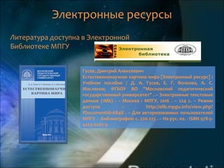 Электронные ресурсы
Литература доступна в Электронной
Библиотеке МПГУ
Гусев, Дмитрий Алексеевич
Естественнонаучная картина мира [Электронный ресурс] :
Учебное пособие / Д. А. Гусев, Е. Г. Волкова, А. С.
Маслаков; ФГБОУ ВО "Московский педагогический
государственный университет" . – Электронные текстовые
данные (1Mb) . – Москва : МПГУ, 2016 . – 224 с. – Режим
доступа : http://elib.mpgu.info/view.php?
fDocumentId=6848 . – Для авторизованных пользователей
МПГУ . - Библиография: с. 220-223 . – На рус. яз. - ISBN 978-5-
4263-0267-9
 