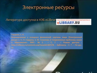 Электронные ресурсы
Литература доступна в НЭБ eLlibrary.
Гордина, С. К.
Формирование у учащихся физической картины мира [Электронный
ресурс ] / С. К. Гордина, С. Ю. Соколова // Современные проблемы науки
и образования.- 2007.- № 5 . – С. 7 . – Режим доступа :
http://elibrary.ru/contents.asp?issueid=447178 . - Библиогр. : С. 7 . – На рус.
яз.
 