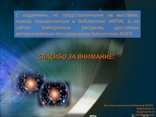 С изданиями, не представленными на выставке,
можно познакомиться в библиотеке ИФТИС и на
сайтах электронных ресурсов, доступных
авторизованным пользователям библиотеки МПГУ.
Выставку подготовила библиограф ИФТИС
Миронова Н. Л.
8(499)246-85-70
lib_phys@mpgu.edu
СПАСИБО ЗА ВНИМАНИЕСПАСИБО ЗА ВНИМАНИЕ!!
 