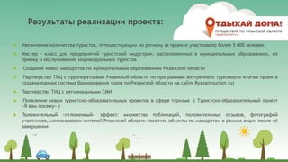 Результаты реализации проекта:
 Увеличение количества туристов, путешествующих по региону (в проекте участвовало более 5 000 человек)
 Мастер – класс для предприятий туристской индустрии, расположенных в муниципальных образованиях, по
приему и обслуживанию индивидуальных туристов
 Создание новых маршрутов по муниципальным образованиям Рязанской области
 Партнерство ТИЦ с туроператорами Рязанской области по программам внутреннего туризма(по итогам проекта
создана единая система бронирования туров по Рязанской области на сайте Ryazantourism.ru)
 Партнерство ТИЦ с региональными СМИ
 Появление новых туристско–образовательных проектов в сфере туризма ( Туристско-образовательный проект
«Я вам покажу» )
 Положительный «отложенный» эффект: множество публикаций, положительных отзывов, фотографий
участников, мотивировали жителей Рязанской области посетить объекты по маршрутам в рамках акции после её
завершения
 