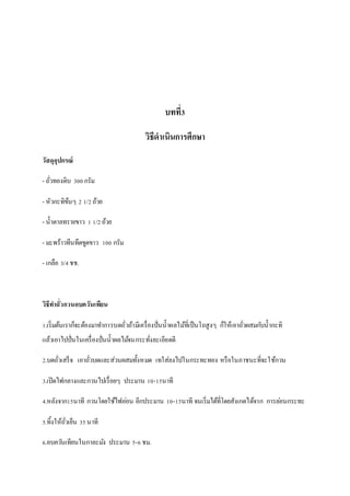 บทที่3
วิธีดาเนินการศึกษา
วัสดุอุปกรณ์
- ถั่วทองดิบ 300กรัม
- หัวกะทิข้นๆ 2 1/2ถ้วย
- น้าตาลทรายขาว 1 1/2ถ้วย
- มะพร้าวทึนทึดขูดขาว 100 กรัม
- เกลือ 3/4ชช.
วิธีทาถั่วกวนอบควันเทียน
1.เริ่มต้นเราก็จะต้องมาทาการบดถั่วถ้ามีเครื่องปั่นน้าผลไม้ที่เป็นโถสูงๆ ก็ให้เอาถั่วผสมกับน้ากะทิ
แล้วเอาไปปั่นในเครื่องปั่นน้าผลไม้จนกระทั่งละเอียดดี
2.บดถั่วเสร็จ เอาถั่วบดและส่วนผสมทั้งหมด เทใส่ลงไปในกระทะทอง หรือในภาชนะที่จะใช้กวน
3.เปิดไฟกลางและกวนไปเรื่อยๆ ประมาน 10-15นาที
4.หลังจาก15นาที กวนโดยใช้ไฟอ่อน อีกประมาน 10-15นาที จนเริ่มได้ที่โดยสังเกตได้จาก การล่อนกระทะ
5.ทิ้งให้ถั่วเย็น 35นาที
6.อบควันเทียนในกาละมัง ประมาน 5-6ชม.
 