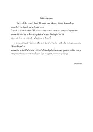 กิตติกรรมประกาศ
โครงงานนี้เกิดจากการดาเนินงานที่ประกอบด้วยหลายขั้นตอน ตั้งแต่การศึกษาหาข้อมูล
การลงมือทา การทารูปเล่ม จนกระทั่งการนาเสนอ
ในการทางานดังกล่าวพวกข้าพเจ้าได้รับคาแนะนาและแนวทางในการทางานจากบุคคลต่างๆหลายท่าน
ตลอดจนได้รับกาลังใจจากเพื่อนๆในกลุ่มจึงทาให้โครงงานนี้สาเร็จลุล่วงไปด้วยดี
คณะผู้จัดทาจึงขอขอบคุณท่านผู้ใหญ่ทั้งหลายมา ณ โอกาสนี้
กราบขอบคุณมิสเขมจิราที่ให้แนวทางในการดาเนินการไม่ว่าจะเป็นการสร้างเว็บ การจัดรูปแบบรายงาน
วิธีการแก้ปัญหาต่างๆ
ตลอดจนคาแนะนาที่ทาให้โครงงานนี้สาเร็จลุล่วงไปด้วยดีสุดท้ายนี้ขอขอบพระคุณพ่อและแม่ที่มีความกรุณ
าสละเวลามาช่วยงานและรับส่งไปยังที่ทางานต่างๆ คณะผู้จัดทาขอขอบพระคุณอย่างสูง
คณะผู้จัดทา
 
