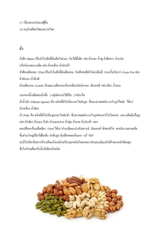 2.7 เป็นของกานัลแก่ผู้อื่น
2.8 อนุรักษ์ศิลปวัฒนธรรมไทย
ถั่ว
ถั่วฝัก (Bean) เป็นถั่วในฝักที่มีเมล็ดไม่กลม กินได้ทั้งฝัก เช่นถั่วแขก ถั่วพูถั่วฝักยาว ถั่วแปบ
หรือกินเฉพาะเมล็ด เช่น ถั่วเหลือง ถั่วปากอ้า
ถั่วฝักเมล็ดกลม (Pea) เป็นถัวในฝักที่มีเมล็ดกลม กินฝักสดที่ยังไม่แก่เต็มที่ บางครั้งเรียกว่า Green Pea เช่น
ถั่วลันเตา ถั่วชิกพี
ถั่วเมล็ดแบน (Lentil) ลักษณะเมล็ดแบนเล็กเหมือนนัยน์ตาคน มีหลายสี เช่นเขียว น้าตาล
นอกจากนี้เมล็ดของถั่วทั้ง 3กลุ่มยังแบ่งได้เป็น 2ชนิด คือ
ถั่วน้ามัน (Oilseed legume) คือ ชนิดที่มีโปรตีนและไขมันสูง ซึ่งจะสะสมพลังงานในรูปไขมัน ได้แก่
ถั่วเหลือง ถั่วลิสง
ถั่ว Pulse คือ ชนิดที่มีโปรตีนสูงและไขมันต่า ซึ่งสะสมพลังงานในรูปของคาร์โบไฮเดรต และเมล็ดมีแป้งสูง
เช่น ถั่วเขียว ถั่วแดง ถั่วดา ถั่วแดงหลวง ถั่วพุ่ม ถั่วลาย ถั่วปากอ้า ฯลฯ
ผลเปลือกแข็งเมล็ดเดียว (Nut) ได้แก่ส่วนเม็ดมะม่วงหิมพานต์ อัลมอนด์ พิสทาชิโอ วอลนัท แมคาเดเมีย
ซึ่งส่วนใหญ่เป็นไม้ยืนต้น ลาต้นสูง มีเปลือกผลแข็งมาก แม้“นัท”
จะมีโปรตีนน้อยกว่าถั่วเมล็ดแห้งแต่นัทเกือบทุกชนิดโดยเฉพาะอัลมอนด์อุดมไปด้วยแมกนีเซียมสูง
ซึ่งในถัวเมล็ดแห้งนั้นมีเพียงน้อยนิด
 