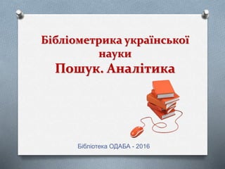 Бібліометрика української
науки
Пошук. Аналітика
Бібліотека ОДАБА - 2016
 