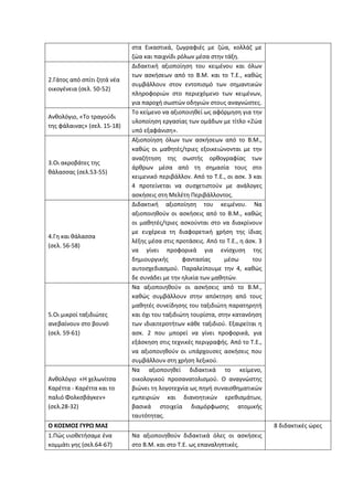 στα Εικαστικά, ζωγραφιές με ζώα, κολλάζ με
ζώα και παιχνίδι ρόλων μέσα στην τάξη.
2.Γάτος από σπίτι ζητά νέα
οικογένεια (σελ. 50-52)
Διδακτική αξιοποίηση του κειμένου και όλων
των ασκήσεων από το Β.Μ. και το Τ.Ε., καθώς
συμβάλλουν στον εντοπισμό των σημαντικών
πληροφοριών στο περιεχόμενο των κειμένων,
για παροχή σωστών οδηγιών στους αναγνώστες.
Ανθολόγιο, «Το τραγούδι
της φάλαινας» (σελ. 15-18)
Το κείμενο να αξιοποιηθεί ως αφόρμηση για την
υλοποίηση εργασίας των ομάδων με τίτλο «Ζώα
υπό εξαφάνιση».
3.Οι ακροβάτες της
θάλασσας (σελ.53-55)
Αξιοποίηση όλων των ασκήσεων από το Β.Μ.,
καθώς οι μαθητές/τριες εξοικειώνονται με την
αναζήτηση της σωστής ορθογραφίας των
άρθρων μέσα από τη σημασία τους στο
κειμενικό περιβάλλον. Από το Τ.Ε., οι ασκ. 3 και
4 προτείνεται να συσχετιστούν με ανάλογες
ασκήσεις στη Μελέτη Περιβάλλοντος.
4.Γη και θάλασσα
(σελ. 56-58)
Διδακτική αξιοποίηση του κειμένου. Να
αξιοποιηθούν οι ασκήσεις από το Β.Μ., καθώς
οι μαθητές/τριες ασκούνται στο να διακρίνουν
με ευχέρεια τη διαφορετική χρήση της ίδιας
λέξης μέσα στις προτάσεις. Από το Τ.Ε., η άσκ. 3
να γίνει προφορικά για ενίσχυση της
δημιουργικής φαντασίας μέσω του
αυτοσχεδιασμού. Παραλείπουμε την 4, καθώς
δε συνάδει με την ηλικία των μαθητών.
5.Οι μικροί ταξιδιώτες
ανεβαίνουν στο βουνό
(σελ. 59-61)
Να αξιοποιηθούν οι ασκήσεις από το Β.Μ.,
καθώς συμβάλλουν στην απόκτηση από τους
μαθητές συνείδησης του ταξιδιώτη παρατηρητή
και όχι του ταξιδιώτη τουρίστα, στην κατανόηση
των ιδιαιτεροτήτων κάθε ταξιδιού. Εξαιρείται η
ασκ. 2 που μπορεί να γίνει προφορικά, για
εξάσκηση στις τεχνικές περιγραφής. Από το Τ.Ε.,
να αξιοποιηθούν οι υπάρχουσες ασκήσεις που
συμβάλλουν στη χρήση λεξικού.
Aνθολόγιο «Η χελωνίτσα
Καρέττα - Καρέττα και το
παλιό Φολκσβάγκεν»
(σελ.28-32)
Να αξιοποιηθεί διδακτικά το κείμενο,
οικολογικού προσανατολισμού. Ο αναγνώστης
βιώνει τη λογοτεχνία ως πηγή συναισθηματικών
εμπειριών και διανοητικών ερεθισμάτων,
βασικά στοιχεία διαμόρφωσης ατομικής
ταυτότητας.
O KOΣΜΟΣ ΓΥΡΩ ΜΑΣ 8 διδακτικές ώρες
1.Πώς υιοθετήσαμε ένα
κομμάτι γης (σελ.64-67)
Να αξιοποιηθούν διδακτικά όλες οι ασκήσεις
στο Β.Μ. και στο Τ.Ε. ως επαναληπτικές.
 