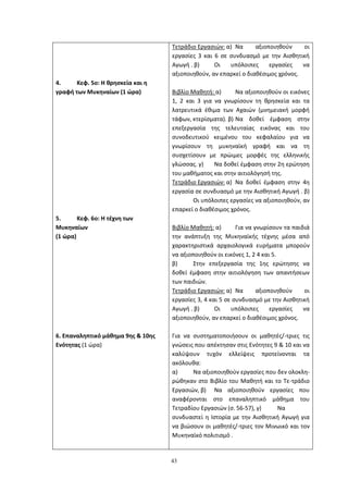 43
4. Κεφ. 5ο: Η θρησκεία και η
γραφή των Μυκηναίων (1 ώρα)
5. Κεφ. 6ο: Η τέχνη των
Μυκηναίων
(1 ώρα)
6. Επαναληπτικό μάθημα 9ης & 10ης
Ενότητας (1 ώρα)
Τετράδιο Εργασιών: α) Να αξιοποιηθούν οι
εργασίες 3 και 6 σε συνδυασμό με την Αισθητική
Αγωγή . β) Οι υπόλοιπες εργασίες να
αξιοποιηθούν, αν επαρκεί ο διαθέσιμος χρόνος.
Βιβλίο Μαθητή: α) Να αξιοποιηθούν οι εικόνες
1, 2 και 3 για να γνωρίσουν τη θρησκεία και τα
λατρευτικά έθιμα των Αχαιών (μνημειακή μορφή
τάφων, κτερίσματα). β) Να δοθεί έμφαση στην
επεξεργασία της τελευταίας εικόνας και του
συνοδευτικού κειμένου του κεφαλαίου για να
γνωρίσουν τη μυκηναϊκή γραφή και να τη
συσχετίσουν με πρώιμες μορφές της ελληνικής
γλώσσας. γ) Να δοθεί έμφαση στην 2η ερώτηση
του μαθήματος και στην αιτιολόγησή της.
Τετράδιο Εργασιών: α) Να δοθεί έμφαση στην 4η
εργασία σε συνδυασμό με την Αισθητική Αγωγή . β)
Οι υπόλοιπες εργασίες να αξιοποιηθούν, αν
επαρκεί ο διαθέσιμος χρόνος.
Βιβλίο Μαθητή: α) Για να γνωρίσουν τα παιδιά
την ανάπτυξη της Μυκηναϊκής τέχνης μέσα από
χαρακτηριστικά αρχαιολογικά ευρήματα μπορούν
να αξιοποιηθούν οι εικόνες 1, 2 4 και 5.
β) Στην επεξεργασία της 1ης ερώτησης να
δοθεί έμφαση στην αιτιολόγηση των απαντήσεων
των παιδιών.
Τετράδιο Εργασιών: α) Να αξιοποιηθούν οι
εργασίες 3, 4 και 5 σε συνδυασμό με την Αισθητική
Αγωγή . β) Οι υπόλοιπες εργασίες να
αξιοποιηθούν, αν επαρκεί ο διαθέσιμος χρόνος.
Για να συστηματοποιήσουν οι μαθητές/-τριες τις
γνώσεις που απέκτησαν στις Ενότητες 9 & 10 και να
καλύψουν τυχόν ελλείψεις προτείνονται τα
ακόλουθα:
α) Να αξιοποιηθούν εργασίες που δεν ολοκλη-
ρώθηκαν στο Βιβλίο του Μαθητή και το Τε-τράδιο
Εργασιών, β) Να αξιοποιηθούν εργασίες που
αναφέρονται στο επαναληπτικό μάθημα του
Τετραδίου Εργασιών (σ. 56-57), γ) Να
συνδυαστεί η Ιστορία με την Αισθητική Αγωγή για
να βιώσουν οι μαθητές/-τριες τον Μινωικό και τον
Μυκηναϊκό πολιτισμό .
 