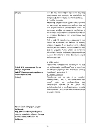 56
(2 ώρες)
3. Κεφ. 8ο
: Ο χριστιανισµός γίνεται
επίσηµη θρησκεία &
Κεφ. 9ο
: Η αυτοκρατορία χωρίζεται σε
ανατολική και δυτική
(1 ώρα)
Τα Κεφ. 11: Η καθημερινή ζωή στο
Βυζάντιο &
Κεφ. 12.Η εκπαίδευση στο Βυζάντιο
προτείνεται να διδαχτούν στην Ενότητα
Ζ: «Παιδεία και Πολιτισμός στο
Βυζάντιο»
κεφ. 10, που παρουσιάζουν την εικόνα της νέας
πρωτεύουσας και μπορούν να συγκριθούν με
σύγχρονες φωτογραφίες της Κωνσταντινούπολης.
Β. Τετράδιο Εργασιών
Από το κεφ. 6 προτείνεται η εργασία 5 που προωθεί
την ενεργητική και συμμετοχική μάθηση. Από το
κεφ. 7 προτείνονται οι δραστηριότητες 1 και 3 σε
συνδυασμό με αξίες της σημερινής εποχής όπως η
ανεκτικότητα στις διαφορετικές θρησκείες αλλά και
το σύγχρονο φαινόμενο των μετακινήσεων των
πληθυσμών.
Από το κεφ. 10 προτείνονται η εργασίες 2, που
μπορεί να αξιοποιηθεί στο πλαίσιο της τοπικής
ιστορίας, η εργασία 3, που αναδεικνύει τη σύνδεση
παρόντος και παρελθόντος ως προς την καθημερινή
ζωή και η εργασία 4, που μπορεί να αποτελέσει
αφορμή για εργασία- project σχετικά με τα διάφορα
ελληνικά έργα τέχνης τα οποία βρίσκονται μακριά
από τον τόπο τους.
Α. Βιβλίο μαθητή
Προτείνονται τα παραθέματα που τονίζουν την αξία
της ανεξιθρησκίας (παράθεμα 4α
από το κεφ. 8) και
τον ελληνικό χαρακτήρα του βυζαντινού κράτους
(παράθεμα 5 από το κεφ. 9).
Β. Τετράδιο Εργασιών
Προτείνονται από το κεφ. 8 οι εργασίες-
δραστηριότητες 1 και 4, που αναπτύσσουν την
κριτική σκέψη και προβληματίζουν τους
μαθητές/τριες σχετικά με το ζήτημα της
ανεξιθρησκίας. Από το κεφ.9 προτείνεται η εργασία
δραστηριότητα 2, που μπορεί να συνδυαστεί με την
αγωγή του πολίτη.
 