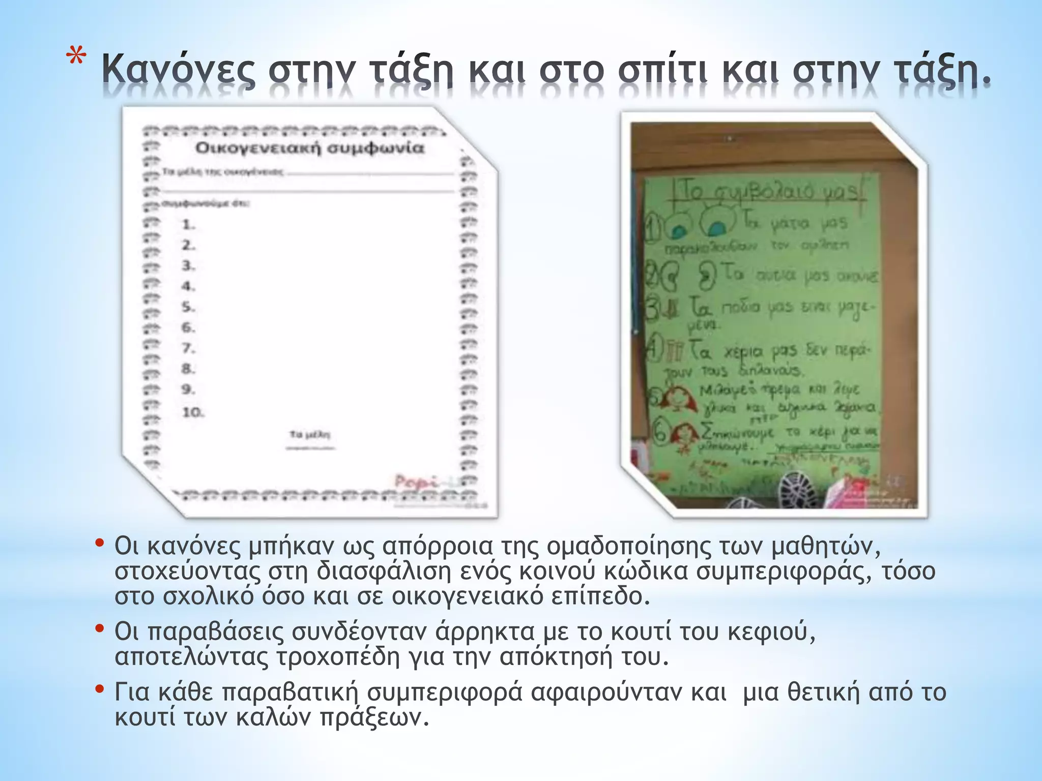 *
• Οι κανόνες μπήκαν ως απόρροια της ομαδοποίησης των μαθητών,
στοχεύοντας στη διασφάλιση ενός κοινού κώδικα συμπεριφοράς, τόσο
στο σχολικό όσο και σε οικογενειακό επίπεδο.
• Οι παραβάσεις συνδέονταν άρρηκτα με το κουτί του κεφιού,
αποτελώντας τροχοπέδη για την απόκτησή του.
• Για κάθε παραβατική συμπεριφορά αφαιρούνταν και μια θετική από το
κουτί των καλών πράξεων.
 