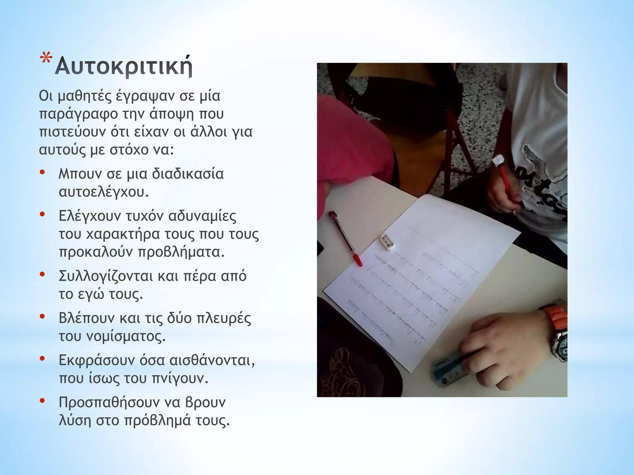 *
Οι μαθητές έγραψαν σε μία
παράγραφο την άποψη που
πιστεύουν ότι είχαν οι άλλοι για
αυτούς με στόχο να:
• Μπουν σε μια διαδικασία
αυτοελέγχου.
• Ελέγχουν τυχόν αδυναμίες
του χαρακτήρα τους που τους
προκαλούν προβλήματα.
• Συλλογίζονται και πέρα από
το εγώ τους.
• Βλέπουν και τις δύο πλευρές
του νομίσματος.
• Εκφράσουν όσα αισθάνονται,
που ίσως του πνίγουν.
• Προσπαθήσουν να βρουν
λύση στο πρόβλημά τους.
 