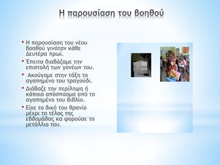 • Η παρουσίαση του νέου
βοηθού γινόταν κάθε
Δευτέρα πρωί.
• Έπειτα διαβάζαμε την
επιστολή των γονέων του.
• Ακούγαμε στην τάξη το
αγαπημένο του τραγούδι.
• Διάβαζε την περίληψη ή
κάποιο απόσπασμα από το
αγαπημένο του βιβλίο.
• Είχε το δικό του θρανίο
μέχρι το τέλος της
εβδομάδας κα φορούσε το
μετάλλιο του.
 