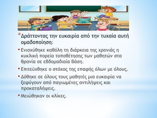 *Δράττοντας την ευκαιρία από την τυχαία αυτή
ομαδοποίηση:
• Ενισχύθηκε καθόλη τη διάρκεια της χρονιάς η
κυκλική πορεία τοποθέτησης των μαθητών στα
θρανία σε εβδομαδιαία βάση.
• Επιτεύχθηκε ο στόχος της επαφής όλων με όλους.
• Δόθηκε σε όλους τους μαθητές μια ευκαιρία να
ξεφύγουν από παγιωμένες αντιλήψεις και
προκαταλήψεις.
• Μειώθηκαν οι κλίκες.
 