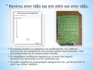 *
• Οι κανόνες μπήκαν ως απόρροια της ομαδοποίησης των μαθητών,
στοχεύοντας στη διασφάλιση ενός κοινού κώδικα συμπεριφοράς, τόσο
στο σχολικό όσο και σε οικογενειακό επίπεδο.
• Οι παραβάσεις συνδέονταν άρρηκτα με το κουτί του κεφιού,
αποτελώντας τροχοπέδη για την απόκτησή του.
• Για κάθε παραβατική συμπεριφορά αφαιρούνταν και μια θετική από το
κουτί των καλών πράξεων.
 