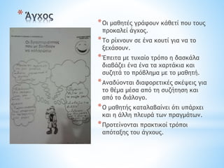 * *Οι μαθητές γράφουν κάθετί που τους
προκαλεί άγχος.
*Το ρίχνουν σε ένα κουτί για να το
ξεχάσουν.
*Έπειτα με τυχαίο τρόπο η δασκάλα
διαβάζει ένα ένα τα χαρτάκια και
συζητά το πρόβλημα με το μαθητή.
*Αναδύονται διαφορετικές σκέψεις για
το θέμα μέσα από τη συζήτηση και
από το διάλογο.
*Ο μαθητής καταλαβαίνει ότι υπάρχει
και η άλλη πλευρά των πραγμάτων.
*Προτείνονται πρακτικοί τρόποι
απόταξης του άγχους.
 