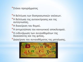 *Στόχοι προγράμματος
*Η βελτίωση των διαπροσωπικών σχέσεων.
*Η βελτίωση της αυτοεκτίμησης και της
αυτογνωσίας.
*Η διαχείριση του θυμού.
*Η αντιμετώπιση του κοινωνικού αποκλεισμού.
*Η ενδυνάμωση των συναισθημάτων της
δικαιοσύνης και της φιλίας.
*Διαχείριση του συναισθήματος της ματαίωσης.
 