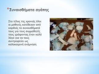 *
Στο τέλος της χρονιάς όλοι
οι μαθητές κατέθεσαν από
καρδιάς τα συναισθήματά
τους για τους συμμαθητές
τους γράφοντας έναν καλό
λόγο για να τους
συντροφεύει ως
καλοκαιρινή ανάμνηση.
 