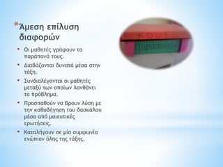 *
• Οι μαθητές γράφουν τα
παράπονά τους.
• Διαβάζονται δυνατά μέσα στην
τάξη.
• Συνδιαλέγονται οι μαθητές
μεταξύ των οποίων λανθάνει
το πρόβλημα.
• Προσπαθούν να βρουν λύση με
την καθοδήγηση του δασκάλου
μέσα από μαιευτικές
ερωτήσεις.
• Καταλήγουν σε μία συμφωνία
ενώπιον όλης της τάξης.
 