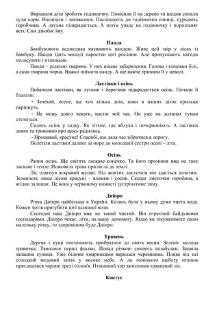 Вирішили діти зробити годівничку. Повісили її на дерево та щодня сипали
туди корм. Насипали і заховалися. Поспішають до годівнички синиці, пурхають
горобчики. А дятлик підкрадається. А потім упаде на годівничку і порозганяє
всіх. Сам дзьобає їжу.
Панда
Бамбукового ведмедика називають пандою. Живе цей звір у лісах із
бамбуку. Панди їдять молоді паростки цієї рослини. Але пропускають нагоди
поласувати і пташками.
Панди – рідкісні тварини. У них цікаве забарвлення. Голова і кінцівки білі,
а сама тварина чорна. Важко піймати панду. А ще важче тримати її у неволі.
Ластівки і осінь
Побачили ластівки, як лугами і берегами підкрадається осінь. Почали її
благати:
- Зачекай, осене, ще хоч кілька днів, поки в наших діток крильця
окріпнуть.
- Не можу довго чекати, настає мій час. Он уже на долинах туман
стелиться.
Сидить осінь у садку. Як зітхне, так яблука і почервоніють. А ластівки
довго та тривожно про щось радились.
- Прощавай, красуне! Спасибі, що дала час зібратися в дорогу.
Полетіли ластівки далеко за море до молодшої сестри осені – літа.
Осінь
Рання осінь. Ще світить ласкаве сонечко. Та його проміння вже не таке
ласкаве і тепле. Пожовкла трава прилягла до землі.
Ліс одягнув яскравий жупан. Від жовтих листочків він здається золотим.
Зеленіють лише лісові красуні – ялинки і сосни. Скидає листочки горобина, а
ягідки залишає. Це вона у червоному намисті зустрічатиме зиму.
Дніпро
Річка Дніпро найбільша в Україні. Колись була у ньому дуже чиста вода.
Кожен хотів пригубити цієї цілющої води.
Сьогодні наш Дніпро вже не такий чистий. Він отруєний байдужими
господарями. Дніпро чекає, діти, на вашу допомогу. Якщо ви лікуватимете свою
маленьку річку, то здоровішим буде Дніпро.
Травень
Дерева і кущі поспішають прибратися до свята весни. Зеленіє молода
травичка. З'явилися перші фіалки. Понад річкою синіють незабудки. Зацвіла
запашна суниця. Уже білими хмаринками вкрилася черемшина. Пливе від неї
солодкий медовий запах у високе небо. А до гомінкого щебету пташок
приєдналися чарівні трелі солов'я. Пташиний хор заполонив травневий ліс.
Кактус
 
