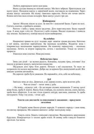Любить вирощувати квіти моя мама.
Якось сусідка викинула зів'ялий кактус. Ми його забрали. Приготували для
нього грунт. Посадили кактус у дерев'яний вазон, поставили на підвіконня. Через
місяць кактус зазеленів. На ньому з'явилися паростки. Потім він почав цвісти.
Кожна квіточка мала кілька кольорів. Цвів кактус усього три дні.
Жайворонок
Артем і Віталик пішли за село. За ним біг і кошлатий Баско. Гарно на полі.
Світить сонечко, стрибають коники.
Раптом з неба у траву впала грудочка. Діти переглянулися. Баско мерщій
туди. А воно пурх з-під ніг. Полетіла у небо пташка. Високо піднялась і повисла
над землею. Задзвеніла у повітрі весела пісня жайворонка.
Кульбабка
Наприкінці травня на лузі і вздовж доріг зацвітає цікава рослина. Квіточка
у неї жовта, листячко вирізьблене. Це маленька кульбабка. Відцвітає вона і
покривається маленькими парашутиками. На кожному парашутику – маленька
насінинка. Летить за вітром парашутик, летить і насіннячко. Упаде на землю і
проросте.
З'явилося нове сонечко. Нова рослинка.
Небезпечна гірка
Зима для дітей – це велика радість. Ковзанка, льодова гірка, сніговик! Але
інколи ці розваги можуть закінчитися нещастям.
Збудували діти гірку біля дороги. Почали з неї спускатися. Та мало не
потрапили під колеса вантажівки. Добре що за кермом був досвідчений водій. Він
швидко зупинив автомобіль.
На дорогах треба бути уважним. Не наражайте, діти, себе на небезпеку.
Дуб
Завітала зима до лісу. Дивиться, а всі дерева сплять, крім велетня дуба.
- Чом не спиш? – питає зима у дуба.
- Не можу, - відказує той, - бо доглядаю лісових мешканців. У моєму дуплі
живе білка, треба її зігріти. Внизу біля стовбура, під осіннім листом, спить їжачок,
треба його оберігати. А на моє гілля сідають снігурі, щиглики, синички. Їх треба
нагодувати. Тому і не сплю, - зітхає дуб.
Тексти для диктантів та списування із завданням – придумати
заголовок
В Україні живе багато різних народів. У кожного народу є своя мова,
по-своєму прекрасна. Ми повинні вивчати і добре знати рідну мову.
Тануть сніги. Біжать гомінливі струмочки. Видзвонюють краплинами
бурульки. Повертаються із теплих країв птахи. В синяву неба глянули блакитні
проліски. Іде весна.
 