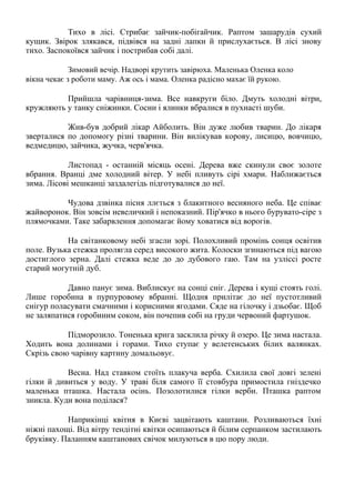 Тихо в лісі. Стрибає зайчик-побігайчик. Раптом зашарудів сухий
кущик. Звірок злякався, підвівся на задні лапки й прислухається. В лісі знову
тихо. Заспокоївся зайчик і пострибав собі далі.
Зимовий вечір. Надворі крутить завірюха. Маленька Оленка коло
вікна чекає з роботи маму. Аж ось і мама. Оленка радісно махає їй рукою.
Прийшла чарівниця-зима. Все навкруги біло. Дмуть холодні вітри,
кружляють у танку сніжинки. Сосни і ялинки вбралися в пухнасті шуби.
Жив-був добрий лікар Айболить. Він дуже любив тварин. До лікаря
зверталися по допомогу різні тварини. Він вилікував корову, лисицю, вовчицю,
ведмедицю, зайчика, жучка, черв'ячка.
Листопад - останній місяць осені. Дерева вже скинули своє золоте
вбрання. Вранці дме холодний вітер. У небі пливуть сірі хмари. Наближається
зима. Лісові мешканці заздалегідь підготувалися до неї.
Чудова дзвінка пісня ллється з блакитного весняного неба. Це співає
жайворонок. Він зовсім невеличкий і непоказний. Пір'ячко в нього бурувато-сіре з
плямочками. Таке забарвлення допомагає йому ховатися від ворогів.
На світанковому небі згасли зорі. Полохливий промінь сонця освітив
поле. Вузька стежка пролягла серед високого жита. Колоски згинаються під вагою
достиглого зерна. Далі стежка веде до до дубового гаю. Там на узліссі росте
старий могутній дуб.
Давно панує зима. Виблискує на сонці сніг. Дерева і кущі стоять голі.
Лише горобина в пурпуровому вбранні. Щодня прилітає до неї пустотливий
снігур поласувати смачними і корисними ягодами. Сяде на гілочку і дзьобає. Щоб
не заляпатися горобиним соком, він почепив собі на груди червоний фартушок.
Підморозило. Тоненька крига засклила річку й озеро. Це зима настала.
Ходить вона долинами і горами. Тихо ступає у велетенських білих валянках.
Скрізь свою чарівну картину домальовує.
Весна. Над ставком стоїть плакуча верба. Схилила свої довгі зелені
гілки й дивиться у воду. У траві біля самого її стовбура примостила гніздечко
маленька пташка. Настала осінь. Позолотилися гілки верби. Пташка раптом
зникла. Куди вона поділася?
Наприкінці квітня в Києві зацвітають каштани. Розливаються їхні
ніжні пахощі. Від вітру тендітні квітки осипаються й білим серпанком застилають
бруківку. Паланням каштанових свічок милуються в цю пору люди.
 