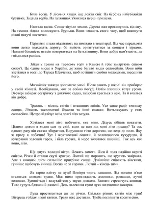 Була весна. У лісових хащах іще лежав сніг. На березах набубнявіли
бруньки, Зацвіла верба. На галявинах з'явилися перші проліски.
Настала весна. Сонце зігріло землю. Дерева вже прокинулись від сну.
На темних гілках вилискують бруньки. Вони чекають свого часу, щоб викинути
ніжні пахучі листочки.
Перелітні птахи відлітають на зимівлю в теплі краї. Під час перельотів
вони легко знаходять дорогу, бо вміють орієнтуватися за сонцем і зірками.
Навесні більшість птахів повертається на батьківщину. Вони добре пам'ятають, де
гніздилися раніше.
Зійди у травні на Тарасову гору в Каневі й тебе зачарують співом
солов'ї. Це єдине місце в Україні, де живе багато видів соловейків. Вони ніби
злетілися в гості до Тараса Шевченка, щоб потішити своїми мелодіями, звеселити
його.
Михайлик завжди допомагає мамі. Після занять у школі він прибирає
у своїй кімнаті. Пообідавши, миє за собою посуд. Потім хлопчик готує уроки.
Ввечері забирає сестричку з дитячого садка, залюбки грається з нею. Та й вчиться
він добре.
Травень – місяць квітів і пташиних співів. Усе живе радіє теплому
сонцю. Літають заклопотані бджоли та інші комахи. Витьохкують у гаях
соловейки. Щедро відлічує всім довгі літа зозуля.
Хотілося мені літо побачити, яке воно. Дідусь обіцяв показати.
Цілими днями я ходив сам не свій, коли це вже дід мені літо покаже? Та ось
одного разу він сказав збиратися. Вирушили тією дорогою, що веде до поля. Яку
ж красу я побачив! Тут і жовтоголові соняхи, й золотоволоса кукурудза, й
кучерявий зелений горох, і біла гречка, й море золотавої пшениці. Так ось яке
воно, літо.
Ще дмуть холодні вітри. Лежать замети. Ліси й поля надійно вкриті
снігом. Річки й ставки скуті кригою. Лютий ще морозить, ще крутить завірюха.
Але з кожним днем сильніше пригріває сонце. Дзвінкіше співають вівсянки,
гучніше щебечуть синиці. Весна не за горами. Лютий – кінець зими.
Як гарно влітку на луці! Повітря чисте, запашне. Під ногами м'яко
стеляться шовкові трави. Між ними проглядають дзвоники, ромашки, лучні
волошки. Зупиніться і вслухайтеся у звуки довкола. Завзято стрекочуть коники.
Тихо гудуть бджоли й джмелі. Десь далеко на краю луки видзвонює косарка.
Лука простягається аж до річки. Скільки різних квітів між трав!
Вітерець гойдає ніжні квітки. Трави вже достигли. Треба поспішати косити сіно.
 