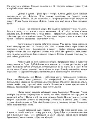 Он торохтить косарка. Покірно падають під її гострими ножами трави. Кущі
косарі обкошують косами.
Дніпро і Десна – рідні брат і сестра. Колись Десні дуже хотілося
старшинувати над Дніпром. Вона прудко понеслася до Чорного моря
наввипередки з братом. Та хоч як поспішала, Дніпро перегнав сестру, заступив їй
дорогу. Стала Десна притокою Дніпра. Влила вона свої води в його могутню
течію.
Гніздо – це пташиний скарб. Він надійно схований у траві чи листі.
Яєчка в ньому – як жменя сяючих коштовностей. У гнізді дрімлюги вони
білувато-сірі, ніби мармурові, у гнізді славки – переливчасті, як перлини, у гнізді
співочого дрозда – схожі на яхонти. Та що яхонти і перли – вони ж неживі. А в
яєчках – майбутні пташенята і тисячі їхніх пісень.
Багато цікавого можна побачити в горах. Уже самим лише виглядом
вони зачаровують нас. На світанку або коли заходить сонце гори здаються
рожевими, ясного дня – блакитними, в негоду – майже чорними, суворими,
неприступними. На їхніх вершинах лежать вічні сніги. На гірських схилах стоять
ліси, зеленіють полонини, біжать швидкі струмки. В лісах водяться олені, косулі,
дикі кабани, різні птахи.
Одного дня на морі здійнявся шторм. Велетенські хвилі з гуркотом
накочувалися на берег. Дрібні бризки маленькими світлячками розліталися в усі
боки. Камінчики гучно шурхотіли, перекочуючися то на берег, то в море. Коли
шторм затих, Олежко з мамою і татом пішли до моря. Воно було спокійне, немов
знесилене. На березі виблискували вмиті хвилями різнокольорові камінчики.
Великдень, або Пасха, - найбільше свято православних християн.
Його святкують дуже урочисто. Ще напередодні все готове – писанки
розмальовані, крашанки пофарбовані, паски попечені. Опівночі з дзвінниці храму,
немов з небес, линуть радісні звуки дзвонів. Великодня відправа дуже велична й
тривала. Закінчується вона вдосвіта. Тоді святять паски.
Якось тяжко захворів київський князь Володимир Мономах. Різних
знахарів і цілителів запрошували до нього, але ніхто нічим не зміг зарадити. В
монастирі поблизу Києва в той час жив чернець Агапіт. Він лікував від усяких
хвороб. Покликали Агапіта до Влодимира Мономаха. І сталося диво – князь
одужав. Агапіт ніколи не брав ніякої винагороди за допомогу людям. Слава про
нього линула по всій землі.
Малий державний герб України – тризуб. Це дуже давній знак. Він
існував на нашій землі вже тисячу років тому. Тризуб був державним символом
ще в Київській Русі. Його карбували на своїх монетах великі князі київські
Володимир Святославович та Ярослав Мудрий.
 
