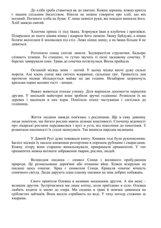До хліба треба ставитися як до святині. Кожна зернина, кожна крихта
є нашим спільним багатством. Ніколи не можна говорити про хліб, що він
поганий. Поганого хліба не буває. Є лише невмілі руки, які невдало випекли його.
Хліб завжди святий.
Хлопчик приніс із лісу їжака. Згорнувся їжак в клубочок і притаївся.
Підкралася до нього цікава кішка і вдарила його лапкою. Їжаку байдуже, а кішка
боляче вкололася й заховалася під стіл. Лиже кішка лапку, а на їжака більше й не
дивиться.
Розтопило сонце снігові замети. Задзюркотіли струмочки. Бадьоро
співають пташки. То стишено, то гучно звучать ті пісні ласкавому сонечку. У
березах завирували соки. Трава до сонечка потягнулася. Весна прийшла.
Останній місяць зими – лютий. У цьому місяці вночі дуже сильні
морози. Але вдень сонце вже світить яскравіше, сильніше гріє. Тривалість дня
протягом місяця збільшується майже на дві години. Незабаром затріпочуть
крильми перші весняні гості – шпаки.
Важко живеться птахам узимку. Діти вирішили допомогти пернатим
друзям. У шкільній майстерні вони зробили зручні годівниці. Розвісили їх на
деревах і насипали в них корм. Помітили птахи частування і злетілися до
годівниць.
Життя людини завжди пов'язане з рослинами. Ще в сиву давнину
люди помітили, що багато рослин мають цілющі властивості. Спочатку відомості
про лікарські рослини передавалися з вуст в уста, від покоління до покоління. З
розвитком писемності їх стали записувати. Так виникла народна медицина.
У Давній Русі дуже поважали книгу. Книжки тоді були рукописними.
Багато місяців їх писали книжники розтертими в порошок рубінами і смарагдами.
Кожну літеру вони старанно вимальовували, прикрашали орнаментом. У тих
орнаментах можна впізнати зображення тварин, рослин, людей.
Великодня писанка – символ Сонця і весняного пробудження
природи. Це розмальоване дерев'яне або пташине яйце. Кожен візерунок на
писанці щось означає. Зірка є символом Сонця. Кривуля означає вічність
сонячного світла. Люди дарують один одному писанки на знак добрих побажань.
Свого приятеля Олежка я називаю маленьким другом. А він мене –
великим другом. Зустрічаємося ми лише влітку, коли приїздимо в село. Олежка
любить ходити зі мною до озера. Ми сидимо в траві й мовчки дивимося на
сріблястих зайчиків. Вони весело стрибають по воді. У тиху погоду стежимо за
хмарами.
 