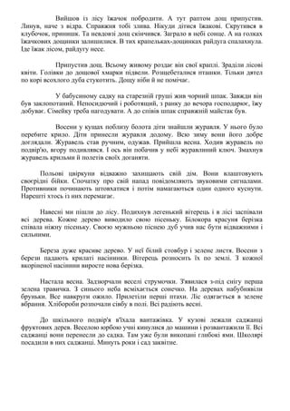 Вийшов із лісу їжачок побродити. А тут раптом дощ припустив.
Линув, наче з відра. Справжня тобі злива. Нікуди дітися їжакові. Скрутився в
клубочок, принишк. Та невдовзі дощ скінчився. Заграло в небі сонце. А на голках
їжачкових дощинки залишилися. В тих крапельках-дощинках райдуга спалахнула.
Іде їжак лісом, райдугу несе.
Припустив дощ. Всьому живому роздає він свої краплі. Зраділи лісові
квіти. Голівки до дощової хмарки підвели. Розщебеталися пташки. Тільки дятел
по корі всохлого дуба стукотить. Дощу ніби й не помічає.
У бабусиному садку на старезній груші жив чорний шпак. Завжди він
був заклопотаний. Непосидючий і роботящий, з ранку до вечора господарює, їжу
добуває. Сімейку треба нагодувати. А до співів шпак справжній майстак був.
Восени у кущах поблизу болота діти знайшли журавля. У нього було
пере6ите крило. Діти принесли журавля додому. Всю зиму вони його добре
доглядали. Журавель став ручним, одужав. Прийшла весна. Ходив журавель по
подвір'ю, вгору подивлявся. І ось він побачив у небі журавлиний ключ. Змахнув
журавель крильми й полетів своїх доганяти.
Польові цвіркуни відважно захищають свій дім. Вони влаштовують
своєрідні бійки. Спочатку про свій напад повідомляють звуковими сигналами.
Противники починають штовхатися і потім намагаються один одного куснути.
Нарешті хтось із них перемагає.
Навесні ми пішли до лісу. Подихнув легенький вітерець і в лісі заспівали
всі дерева. Кожне дерево виводило свою пісеньку. Білокора красуня берізка
співала ніжну пісеньку. Своєю мужньою піснею дуб учив нас бути відважними і
сильними.
Береза дуже красиве дерево. У неї білий стовбур і зелене листя. Восени з
берези падають крилаті насінинки. Вітерець розносить їх по землі. З кожної
вкоріненої насінини виросте нова берізка.
Настала весна. Задзюрчали веселі струмочки. З'явилася з-під снігу перша
зелена травичка. З синього неба всміхається сонечко. На деревах набубнявіли
бруньки. Все навкруги ожило. Прилетіли перші птахи. Ліс одягається в зелене
вбрання. Хлібороби розпочали сівбу в полі. Всі радіють весні.
До шкільного подвір'я в'їхала вантажівка. У кузові лежали саджанці
фруктових дерев. Веселою юрбою учні кинулися до машини і розвантажили її. Всі
саджанці вони перенесли до садка. Там уже були викопані глибокі ями. Школярі
посадили в них саджанці. Минуть роки і сад заквітне.
 