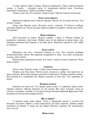 У класі чергові Тарас і Сашко. Почали хазяйнувати. Тарас узявся витирати
дошку, а Сашко – поливати квіти. Із підвіконня побігла вода. Хлопчики
швиденько повитирали. Треба все робити охайно.
Тепер у класі чисто й затишно. Скоро й урок. Чергові чекають вчительку.
Чому плаче берізка
Причесали берізки коси. Одягли сережки. Весело їм, бо весна настала. Усе
зеленіє і співає.
Лише одна берізка сумує. Не радіє теплу і сонечку. З її білого стовбура
цівочкою біжить сік. Хтось ще рано навесні вдарив її сокирою. Тепер вона плаче.
Чи виживе?
Жива сніжинка
Діти каталися на лижах. Федько стрибає з гірки. А Мишко піймав на
рукавичку сніжинку і розглядає. Майже така, як він вирізав на уроці праці. Але
паперова сніжинка була нежива. А ця ніби дихає. Миколка струсив її у сніг. Щоб
не плакала.
Букет квітів
Вихідного дня тато з Олексієм поїхали до лісу. Там хлопчик назбирав
величезний букет квітів. Він вирішив подарувати їх мамі. Але поки діставались
додому, квіти зів'яли.
Вдома мама подякувала синові. Але довго і сумно на нього дивилася. Чому
вона не рада?
Синичка
Лютує зима. Тріщить мороз. Співає свою пісеньку завірюха.
Петрик став біля вікна. Раптом щось стукнуло у шибку. Це прилетіла до
вікна синичка. Вона ніби просила хлопчика її врятувати. Петрик пожалів пташку.
Він насипав їй у годівничку їжі. Пурхає синичка та клює їжу. Так і проживе до
весни.
Яскрава пташка
Блищить на сонці сніг. Усі дерева давно сплять. А горобина забула зняти
червоне намисто. Щодня прилітає до неї снігур. Він ласує ягодами. Сяде на
гілочку в гущавині і дзьобає. А на груди снігур почепив червоний фартушок. Між
ягідками він мов велика яскрава квітка.
Що за звірок?
У нашому садку живе звірок. Уночі у сіренькому жилеті з голочок він
виходить погуляти. Ніжки у нього коротенькі, але бігає спритно. Любить звірок
полювати на мишей. У садку він ще збирає яблучка і грушки. Чи здогадалися,
діти, хто це?
Жива казка
 