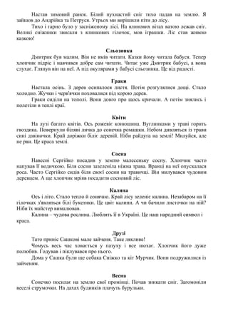 Настав зимовий ранок. Білий пухнастий сніг тихо падав на землю. Я
зайшов до Андрійка та Петруся. Утрьох ми вирішили піти до лісу.
Тихо і гарно було у засніженому лісі. На ялинових вітах ватою лежав сніг.
Великі сніжинки звисали з ялинкових гілочок, мов іграшки. Ліс став живою
казкою!
Сльозинка
Дмитрик був малим. Він не вмів читати. Казки йому читала бабуся. Тепер
хлопчик підріс і навчився добре сам читати. Читає уже Дмитрик бабусі, а вона
слухає. Глянув він на неї. А під окулярами у бабусі сльозинка. Це від радості.
Граки
Настала осінь. З дерев осипалося листя. Потім розгулялися дощі. Стало
холодно. Жучки і черв'ячки поховалися під корою дерев.
Граки сиділи на тополі. Вони довго про щось кричали. А потім знялись і
полетіли в теплі краї.
Квіти
На лузі багато квітів. Ось рожевіє конюшина. Вуглинками у траві горить
гвоздика. Повернули біляві личка до сонечка ромашки. Небом дивляться із трави
сині дзвіночки. Край доріжки біліє деревій. Ніби райдуга на землі! Милуйся, але
не рви. Це краса землі.
Сосна
Навесні Сергійко посадив у землю малесеньку сосну. Хлопчик часто
напував її водичкою. Біля сосни зазеленіла ніжна трава. Вранці на неї опускалася
роса. Часто Сергійко сидів біля своєї сосни на травичці. Він милувався чудовим
деревцем. А ще хлопчик мріяв посадити сосновий ліс.
Калина
Ось і літо. Стало тепло й сонячно. Край лісу зеленіє калина. Незабаром на її
гілочках з'являться білі букетики. Це цвіт калини. А чи бачили листочки на ній?
Ніби їх майстер вималював.
Калина – чудова рослина. Люблять її в Україні. Це наш народний символ і
краса.
Друзі
Тато приніс Сашкові мале зайченя. Таке лякливе!
Чомусь весь час ховається у пазуху і все нюхає. Хлопчик його дуже
полюбив. Годував і піклувався про нього.
Дома у Сашка були ще собака Сніжко та кіт Мурчик. Вони подружилися із
зайченям.
Весна
Сонечко посилає на землю свої промінці. Почав зникати сніг. Загомоніли
веселі струмочки. На дахах будинків плачуть бурульки.
 
