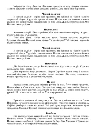 Усі радіють теплу. Дмитрик і Василько пускають на воду паперові човники.
Та вночі ще лютує мороз і кидає холодним сніжком. Але весна зиму перемагає.
Чемний хлопчик
Із школи додому Петрик їхав трамваєм. На зупинці до салону зайшов
старенький дідусь. У руці він тримав ціпочок. Петрик швидко зіскочив зі свого
сидіння. Він запропонував дідусеві сісти на його місце. Дідусь подякував і сів. Очі
Петрика сяяли радістю.
На риболовлі
Хлопчики Андрій і Олег – рибалки. Ось вони поспішають на річку. У руках
вудки та баночки з черв'яками.
Тихо біля річки. Навіть хвильок немає. Раптом поплавок Андрійка
булькнув під воду. Виплив і знову пірнув. Тягни, Андрію! Той смикнув і вирвав із
води великого карася.
Чемний хлопчик
Із школи додому Петрик їхав трамваєм. На зупинці до салону зайшов
старенький дідусь. У руці він тримав ціпочок. Петрик швиденько зіскочив зі свого
сидіння. Він запропонував дідусеві сісти на його місце. Дідусь подякував і сів. Очі
Петрика сяяли радістю.
Помічники
Дід Андрій працює у саду. Він садівник. Але дідусь часто хворіє. Сідає на
ослін, дістає ліки і ковтає їх.
Діти вирішили йому допомогти. Відром Сергійко носить воду і поливає
маленькі яблуньки. Миколка загрібає садові доріжки. Дід дякує хлопчикам.
Восени пригощатиме їх смачними яблучками.
На полі
Настала весна. Почалася кропітка робота на полі. Його зорали трактори.
Почали сіяти у м'яку землю зерно. Уже посіяли кукурудзу, овес, ячмінь. Змочить
землю дощик, зігріє сонечко. Зазеленіють на полі сходи. А восени люди зберуть
урожай. Що літо дало, то зима поїсть. Хтось мудро помітив.
Урок
Проспівав дзвіночок пісеньку на урок. До класу зайшла вчителька Олена
Йосипівна. Почався урок рідної мови. Діти охайно і грамотно писали в зошитах. А
Софійка розбирала слова на дошці. Усі учні дуже старалися. Учителька була
задоволена. Молодці! Веселий дзвоник тепер кликав дітей на відпочинок.
Горобчик
Під дахом хати жив веселий горобчик. Гніздечко зробив із пір'я та соломи.
Прийшла весна. У гніздечку з'явилися малі горобенята. Вони голосно пищали.
Цілими днями горобець і горобчиха носили їм їжу. Діти Миколка і Тетянка не
чіпали пташок. А кіт Мурко скоса на них поглядав.
 