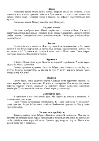 Злива
Розтопила темна хмара великі крила. Закрила землю від сонечка. Стала
стогнати над землею громом, дивитися блискавкою. Із крил стали падати на
землю краплі води. Почалася злива з градом. На асфальті підстрибували білі
кульки.
Стомилася хмара. Посунула небом далі. Дощ ущух.
Щедрувальники
Святково прибрана хата. Пахне пиріжками і теплим хлібом. Аж ось і
щедрувальники із дзвониками і зірками. Вони співають щедрівку. Бажають людям
добра і щастя. Господарі частують дітей гостинцями. Потім гурт дітей поспішає
до іншої хати.
Восени
Падають із дерев листочки. Лежать у землі й тихо розмовляють. Від цього
гомону в лісі буває шарудіння. А зайчик тоді боїться. Насторожився і слухає. Чи
не лисичка це? Заховався під кущем і тихо сидить. Чекає зими. Вона накриє
листочки сніжком. Вони і мовчатимуть.
Курчатка
У бабусі Клави були кури. Бігають на подвір'ї і гребуться. А одна курка
сиділа на яйцях. Це квочка.
Почали лупитися курчатка. Витягла бабуся двох і поклала в коробку від
взуття. Сидять, попискують. А квочка їх чує. У яєчку курчата дихали через
шкаралупку. От дива!
Насіння
Скоро весна. Мама садитиме город. Сьогодні вона перебирає насіння. На
столі коробки, вузлики, пакетики. Я мовчки спостерігаю. Ось великі насінинки
гарбуза. Насіння огірків маленьке. На клаптику паперу манюсінькі насінинки
помідорів. Усе складено і підписано. Овочі виростуть на славу!
Санітарний день
У п'ятницю в нас санітарний день. Ми йдемо до школи з віниками. А
хлопчики несуть і відра.
Після уроків починається прибирання. Я і Катя замітаємо у шкільному
дворі доріжки. Вадим і Олег носять сміття. Любимо ми працювати. Тоді у дворі
чисто й охайно.
Піклувалася про бабусю
Тетянка любить свою бабусю. Дівчинка завжди їй допомагає. Миє посуд,
витирає на полицях шафи порох. Інколи йде за хлібом до крамниці. Та найбільше
любить бабуся, коли внучка їй читає. Покладе руку на руку і слухає. Потім вони
разом п'ють чай із варенням.
 
