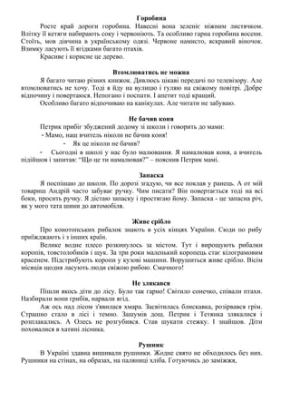 Горобина
Росте край дороги горобина. Навесні вона зеленіє ніжним листячком.
Влітку її кетяги набирають соку і червоніють. Та особливо гарна горобина восени.
Стоїть, мов дівчина в українському одязі. Червоне намисто, яскравий віночок.
Взимку ласують її ягідками багато птахів.
Красиве і корисне це дерево.
Втомлюватись не можна
Я багато читаю різних книжок. Дивлюсь цікаві передачі по телевізору. Але
втомлюватись не хочу. Тоді я йду на вулицю і гуляю на свіжому повітрі. Добре
відпочину і повертаюся. Непогано і поспати. І апетит тоді кращий.
Особливо багато відпочиваю на канікулах. Але читати не забуваю.
Не бачив коня
Петрик прибіг збуджений додому зі школи і говорить до мами:
- Мамо, наш вчитель ніколи не бачив коня!
- Як це ніколи не бачив?
- Сьогодні в школі у нас було малювання. Я намалював коня, а вчитель
підійшов і запитав: “Що це ти намалював?” – пояснив Петрик мамі.
Запаска
Я поспішаю до школи. По дорозі згадую, чи все поклав у ранець. А от мій
товариш Андрій часто забуває ручку. Чим писати? Він повертається тоді на всі
боки, просить ручку. Я дістаю запаску і простягаю йому. Запаска - це запасна річ,
як у мого тата шини до автомобіля.
Живе срібло
Про конотопських рибалок знають в усіх кінцях України. Сюди по рибу
приїжджають і з інших країн.
Велике водне плесо розкинулось за містом. Тут і вирощують рибалки
коропів, товстолобиків і щук. За три роки маленький коропець стає кілограмовим
красенем. Підстрибують коропи у кузові машини. Ворушиться живе срібло. Вісім
місяців щодня ласують люди свіжою рибою. Смачного!
Не злякався
Пішли якось діти до лісу. Було так гарно! Світило сонечко, співали птахи.
Назбирали вони грибів, нарвали ягід.
Аж ось над лісом з'явилася хмара. Засвітилась блискавка, розірвався грім.
Страшно стало в лісі і темно. Зашумів дощ. Петрик і Тетянка злякалися і
розплакались. А Олесь не розгубився. Став шукати стежку. І знайшов. Діти
поховалися в хатині лісника.
Рушник
В Україні здавна вишивали рушники. Жодне свято не обходилось без них.
Рушники на стінах, на образах, на паляниці хліба. Готуючись до заміжжя,
 