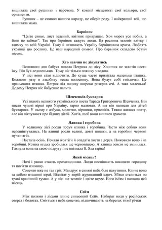 вишивала свої рушники і наречена. У кожній місцевості свої кольори, свої
орнаменти.
Рушник – це символ нашого народу, це оберіг роду. І найкращий той, що
вишивала мама.
Барвінок
“Цвіте синьо, лист зелений, квітник прикрашає. Хоч мороз усе побив, а
його не займає”. Так про барвінок кажуть люди. Ця рослина зеленіє влітку і
взимку по всій Україні. Тому й називають Україну барвінковим краєм. Люблять
українці цю рослину. Це наш народний символ. Про барвінок складено безліч
пісень.
Хто навчив не лінуватись
Весняного дня бабуся повела Петрика до лісу. Хлопчик не захотів нести
їжу. Він був ледаченьким. Тому ніс тільки пляшку з водою.
У лісі вони сіли відпочити. До куща часто прилітала маленька пташка.
Кожного разу в дзьобику несла волосинку. Вона будує собі гніздечко. Це
працьовита пташка. Петрик від подиву широко розкрив очі. А така маленька!
Додому Петрик ніс бабусине пальто.
Шевченків букварик
Усі знають великого українського поета Тараса Григоровича Шевченка. Він
писав чудові вірші про Україну, гарно малював. А ще він написав для дітей
букварика. У ньому є азбука, молитви, віршики, прислів'я. Тяжко жилося поету,
але він піклувався про бідних дітей. Хотів, щоб вони вчилися грамоти.
Ялинка і горобина
У великому лісі росли поруч ялинка і горобина. Часто між собою вони
перешіптувались. На ялинці росли великі, довгі шишки, а на горобині червоні
пучки ягід.
Настала осінь. Почало жовтіти й опадати листя з дерев. Пожовкло воно і на
горобині. Кожна ягідка зробилася ще червонішою. А ялинка зовсім не змінилася.
Глянула вона на свою подругу і не впізнала її. Яка гарна!
Який місяць?
Ночі і ранки стають прохолодними. Люди поспішають викопати городину
та посіяти озимину.
Сонечко вже не так гріє. Мандрує в синяві неба біле павутиння. Кличе воно
за собою пташині зграї. Відлітає у вирій журавлиний ключ. М'яко стелиться по
траві вранішній туман. А у лісі ще зеленіє і цвіте верес. Його ім'ям і названо цей
місяць.
Сейм
Між полями і лісами плине синьоокий Сейм. Набирає води у російських
озерах і болотах. Сміється з неба сонечко, відпочивають на берегах тихої річки
 
