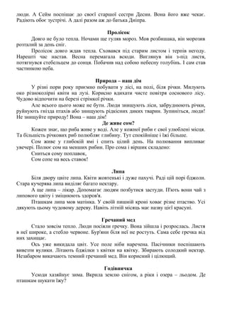 люди. А Сейм поспішає до своєї старшої сестри Десни. Вона його вже чекає.
Радіють обоє зустрічі. А далі разом аж до батька Дніпра.
Пролісок
Довго не було тепла. Ночами ще гуляв мороз. Мов розбишака, він морозив
розталий за день сніг.
Пролісок довго ждав тепла. Сховався під старим листом і терпів негоду.
Нарешті час настав. Весна перемагала всюди. Виглянув він з-під листя,
потягнувся стебельцем до сонця. Побачив над собою небесну голубінь. І сам став
частинкою неба.
Природа – наш дім
У різні пори року приємно побувати у лісі, на полі, біля річки. Милують
око різноколірні квіти на лузі. Корисно вдихати чисте повітря соснового лісу.
Чудово відпочити на березі стрімкої річки.
Але всього цього може не бути. Люди знищують ліси, забруднюють річки,
руйнують гнізда птахів або знищують рідкісних диких тварин. Зупиніться, люди!
Не знищуйте природу! Вона – наш дім!
Де живе сом?
Кожен знає, що риба живе у воді. Але у кожної риби є свої улюблені місця.
Та більшість річкових риб полюбляє глибину. Тут спокійніше і їжі більше.
Сом живе у глибокій ямі і спить цілий день. На полювання випливає
увечері. Полює сом на менших рибин. Про сома і віршик складено:
Сниться сому поплавок,
Сом сопе на весь ставок!
Липа
Біля двору цвіте липа. Квіти жовтенькі і дуже пахучі. Раді цій порі бджоли.
Стара кучерява липа виділяє багато нектару.
А ще липа – лікар. Допомагає людям позбутися застуди. П'ють вони чай з
липового цвіту і зміцнюють здоров'я.
Пташкам липа мов матінка. У своїй пишній кроні ховає різне птаство. Усі
дякують цьому чудовому дереву. Навіть літній місяць має назву цієї красуні.
Гречаний мед
Стало зовсім тепло. Люди посіяли гречку. Вона зійшла і розрослась. Листя
в неї широке, а стебло червоне. Бур'яни біля неї не ростуть. Сама себе гречка від
них захищає.
Ось уже викидала цвіт. Усе поле ніби наречена. Пасічники поспішають
вивезти вулики. Літають бджілки з квітки на квітку. Збирають солодкий нектар.
Незабаром викачають темний гречаний мед. Він корисний і цілющий.
Годівничка
Усюди хазяйнує зима. Вкрила землю снігом, а ріки і озера – льодом. Де
пташкам шукати їжу?
 