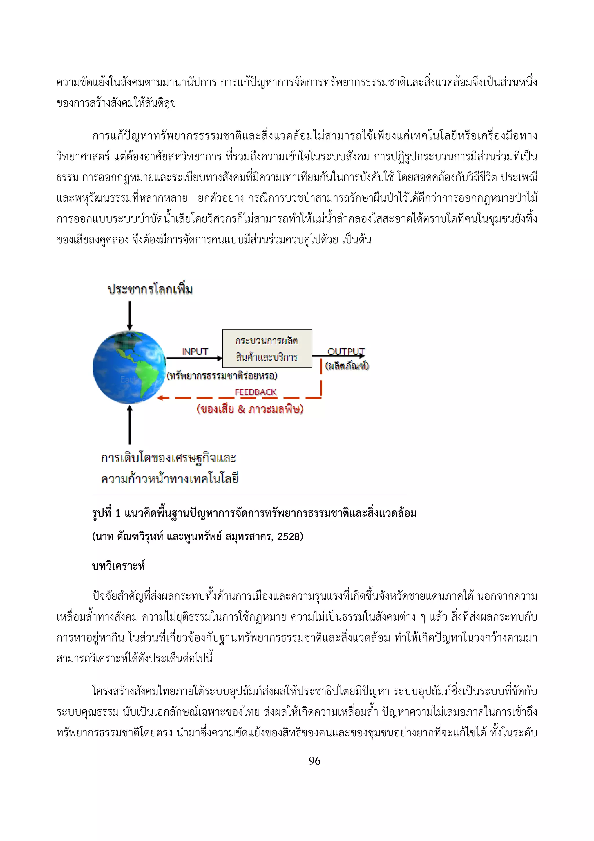 96
ความขัดแย้งในสังคมตามมานานัปการ การแก้ปัญหาการจัดการทรัพยากรธรรมชาติและสิ่งแวดล้อมจึงเป็นส่วนหนึ่ง
ของการสร้างสังคมให้สันติสุข
การแก้ปัญหาทรัพยากรธรรมชาติและสิ่งแวดล้อมไม่สามารถใช้เพียงแค่เทคโนโลยีหรือเครื่องมือทาง
วิทยาศาสตร์ แต่ต้องอาศัยสหวิทยาการ ที่รวมถึงความเข้าใจในระบบสังคม การปฏิรูปกระบวนการมีส่วนร่วมที่เป็น
ธรรม การออกกฎหมายและระเบียบทางสังคมที่มีความเท่าเทียมกันในการบังคับใช้ โดยสอดคล้องกับวิถีชีวิต ประเพณี
และพหุวัฒนธรรมที่หลากหลาย ยกตัวอย่าง กรณีการบวชป่าสามารถรักษาผืนป่าไว้ได้ดีกว่าการออกกฎหมายป่าไม้
การออกแบบระบบบําบัดน้ําเสียโดยวิศวกรก็ไม่สามารถทําให้แม่น้ําลําคลองใสสะอาดได้ตราบใดที่คนในชุมชนยังทิ้ง
ของเสียลงคูคลอง จึงต้องมีการจัดการคนแบบมีส่วนร่วมควบคู่ไปด้วย เป็นต้น
รูปที่ 1 แนวคิดพื้นฐานปัญหาการจัดการทรัพยากรธรรมชาติและสิ่งแวดล้อม
(นาท ตัณฑวิรุฬห์ และพูนทรัพย์ สมุทรสาคร, 2528)
บทวิเคราะห์
ปัจจัยสําคัญที่ส่งผลกระทบทั้งด้านการเมืองและความรุนแรงที่เกิดขึ้นจังหวัดชายแดนภาคใต้ นอกจากความ
เหลื่อมล้ําทางสังคม ความไม่ยุติธรรมในการใช้กฏหมาย ความไม่เป็นธรรมในสังคมต่าง ๆ แล้ว สิ่งที่ส่งผลกระทบกับ
การหาอยู่หากิน ในส่วนที่เกี่ยวข้องกับฐานทรัพยากรธรรมชาติและสิ่งแวดล้อม ทําให้เกิดปัญหาในวงกว้างตามมา
สามารถวิเคราะห์ได้ดังประเด็นต่อไปนี้
โครงสร้างสังคมไทยภายใต้ระบบอุปถัมภ์ส่งผลให้ประชาธิปไตยมีปัญหา ระบบอุปถัมภ์ซึ่งเป็นระบบที่ขัดกับ
ระบบคุณธรรม นับเป็นเอกลักษณ์เฉพาะของไทย ส่งผลให้เกิดความเหลื่อมล้ํา ปัญหาความไม่เสมอภาคในการเข้าถึง
ทรัพยากรธรรมชาติโดยตรง นํามาซึ่งความขัดแย้งของสิทธิของคนและของชุมชนอย่างยากที่จะแก้ไขได้ ทั้งในระดับ
 